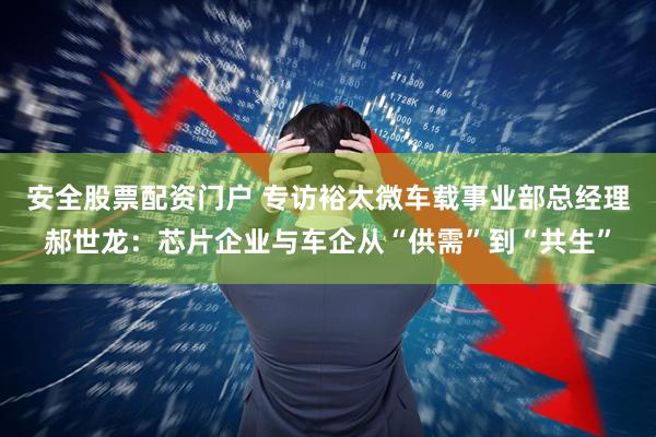 安全股票配资门户 专访裕太微车载事业部总经理郝世龙：芯片企业与车企从“供需”到“共生”