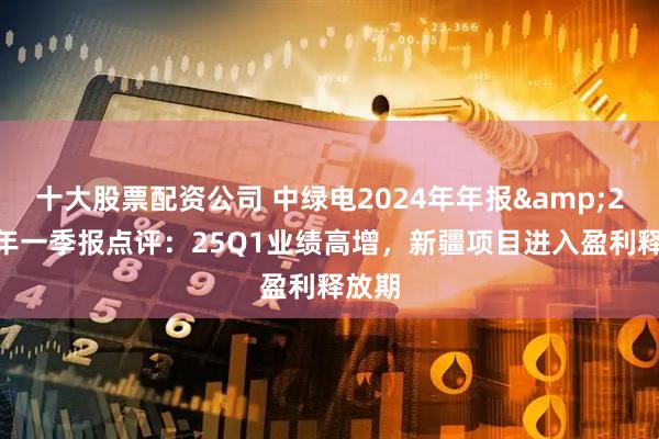十大股票配资公司 中绿电2024年年报&2025年一季报点评：25Q1业绩高增，新疆项目进入盈利释放期