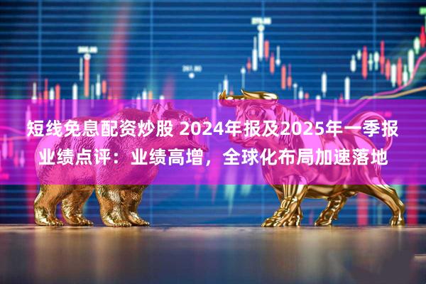 短线免息配资炒股 2024年报及2025年一季报业绩点评：业绩高增，全球化布局加速落地