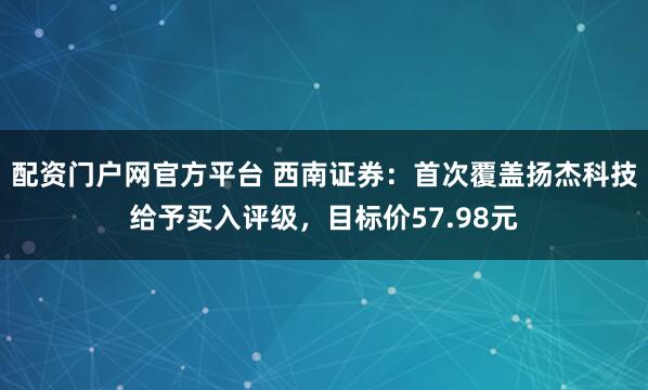 配资门户网官方平台 西南证券：首次覆盖扬杰科技给予买入评级，目标价57.98元