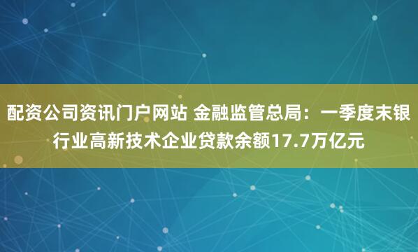 配资公司资讯门户网站 金融监管总局：一季度末银行业高新技术企业贷款余额17.7万亿元