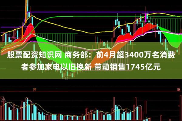 股票配资知识网 商务部：前4月超3400万名消费者参加家电以旧换新 带动销售1745亿元