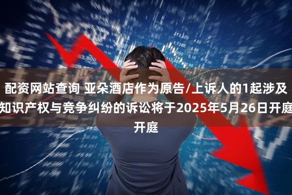 配资网站查询 亚朵酒店作为原告/上诉人的1起涉及知识产权与竞争纠纷的诉讼将于2025年5月26日开庭
