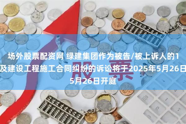 场外股票配资网 绿建集团作为被告/被上诉人的1起涉及建设工程施工合同纠纷的诉讼将于2025年5月26日开庭