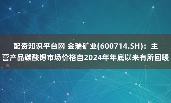 配资知识平台网 金瑞矿业(600714.SH)：主营产品碳酸锶市场价格自2024年年底以来有所回暖