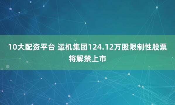10大配资平台 运机集团124.12万股限制性股票将解禁上市