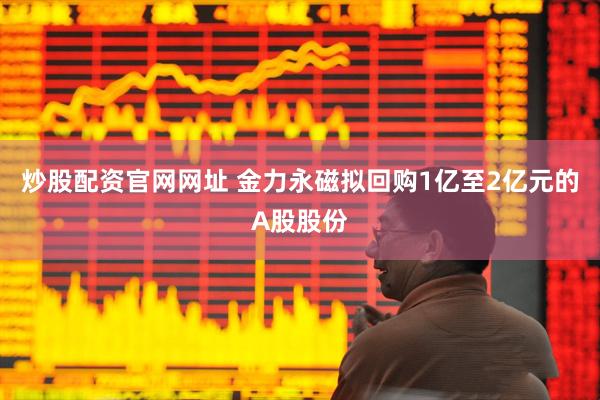 炒股配资官网网址 金力永磁拟回购1亿至2亿元的A股股份
