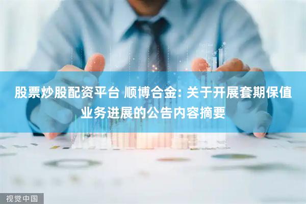 股票炒股配资平台 顺博合金: 关于开展套期保值业务进展的公告内容摘要