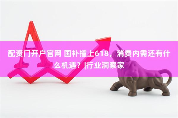 配资门开户官网 国补撞上618，消费内需还有什么机遇？|行业洞察家