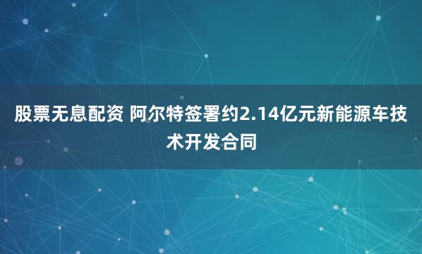 股票无息配资 阿尔特签署约2.14亿元新能源车技术开发合同