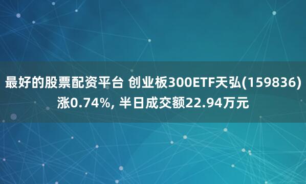 最好的股票配资平台 创业板300ETF天弘(159836)涨0.74%, 半日成交额22.94万元