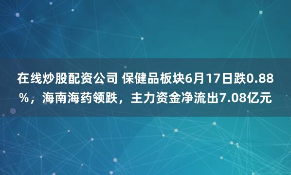 在线炒股配资公司 保健品板块6月17日跌0.88%，海南海药领跌，主力资金净流出7.08亿元