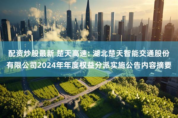 配资炒股最新 楚天高速: 湖北楚天智能交通股份有限公司2024年年度权益分派实施公告内容摘要