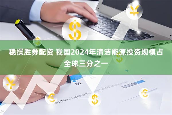 稳操胜券配资 我国2024年清洁能源投资规模占全球三分之一