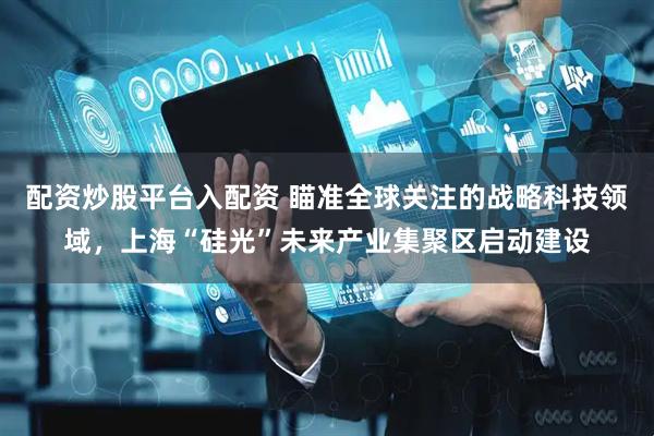 配资炒股平台入配资 瞄准全球关注的战略科技领域，上海“硅光”未来产业集聚区启动建设