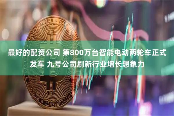 最好的配资公司 第800万台智能电动两轮车正式发车 九号公司刷新行业增长想象力