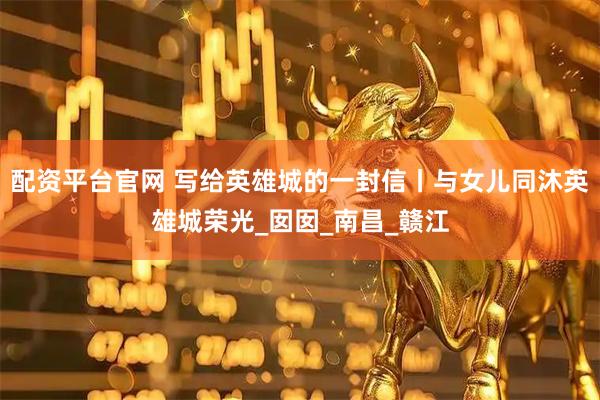 配资平台官网 写给英雄城的一封信丨与女儿同沐英雄城荣光_囡囡_南昌_赣江