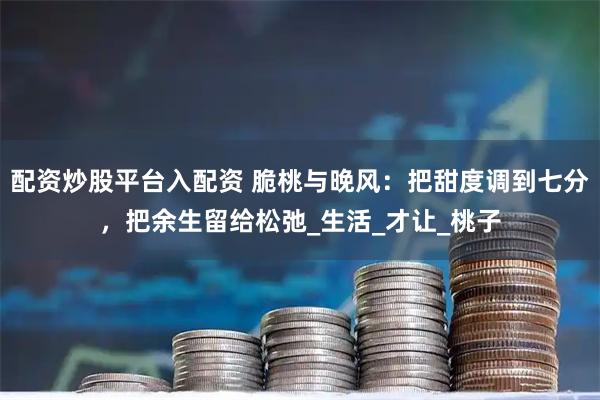 配资炒股平台入配资 脆桃与晚风：把甜度调到七分，把余生留给松弛_生活_才让_桃子