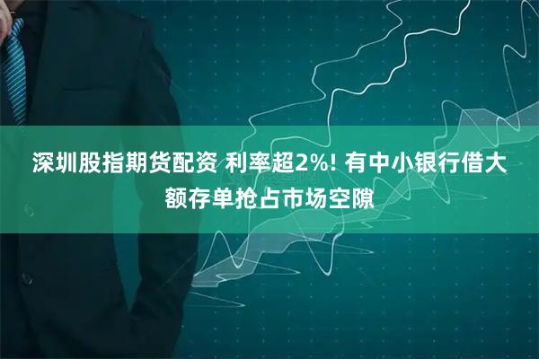 深圳股指期货配资 利率超2%! 有中小银行借大额存单抢占市场空隙