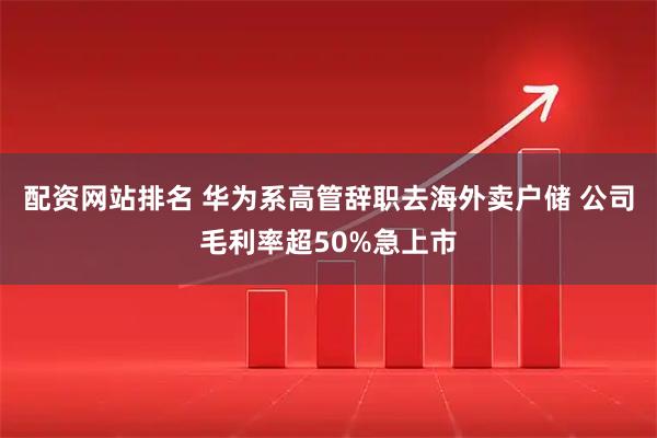 配资网站排名 华为系高管辞职去海外卖户储 公司毛利率超50%急上市