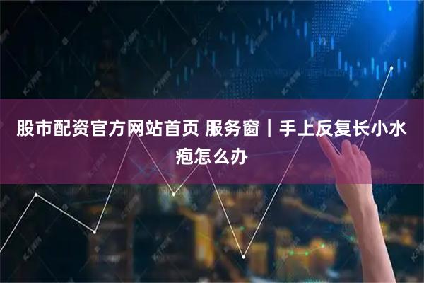 股市配资官方网站首页 服务窗|手上反复长小水疱怎么办