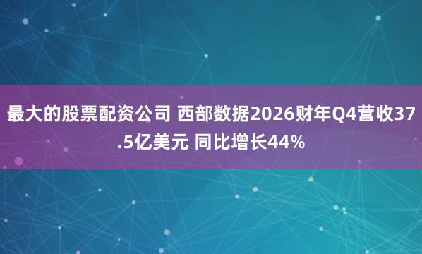 最大的股票配资公司 西部数据2026财年Q4营收37.5亿美元 同比增长44%