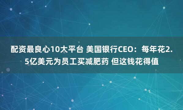 配资最良心10大平台 美国银行CEO：每年花2.5亿美元为员工买减肥药 但这钱花得值